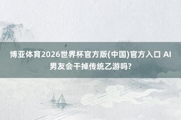 博亚体育2026世界杯官方版(中国)官方入口 AI男友会干掉传统乙游吗?