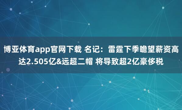 博亚体育app官网下载 名记:雷霆下季瞻望薪资高达2.505亿&远超二帽 将导致超2亿豪侈税