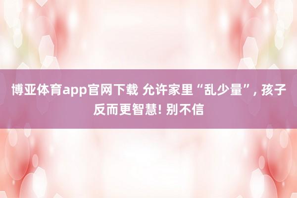 博亚体育app官网下载 允许家里“乱少量”， 孩子反而更智慧! 别不信