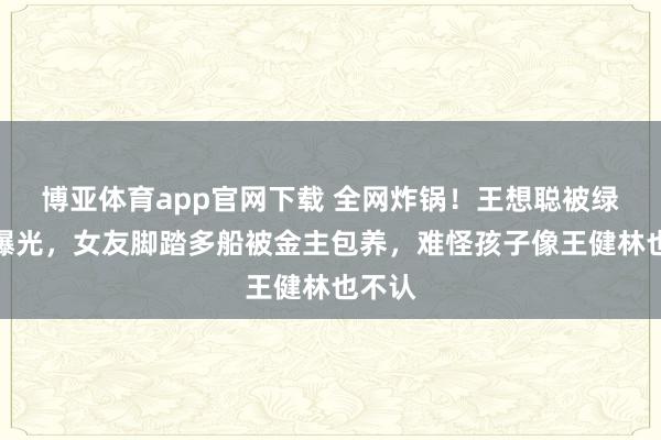 博亚体育app官网下载 全网炸锅！王想聪被绿真相曝光，女友脚踏多船被金主包养，难怪孩子像王健林也不认