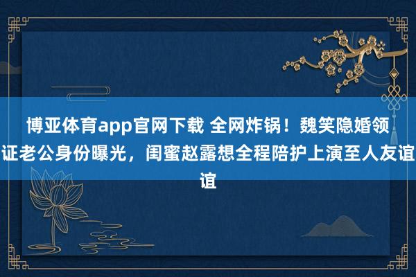 博亚体育app官网下载 全网炸锅!魏笑隐婚领证老公身份曝光,闺蜜赵露想全程陪护上演至人友谊