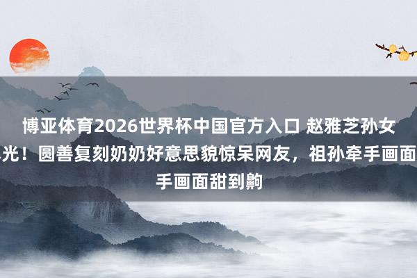 博亚体育2026世界杯中国官方入口 赵雅芝孙女萧索曝光！圆善复刻奶奶好意思貌惊呆网友，祖孙牵手画面甜到齁