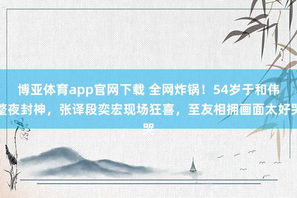 博亚体育app官网下载 全网炸锅！54岁于和伟整夜封神，张译段奕宏现场狂喜，至友相拥画面太好哭
