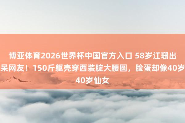 博亚体育2026世界杯中国官方入口 58岁江珊出面惊呆网友！150斤躯壳穿西装腚大腰圆，脸蛋却像40岁仙女