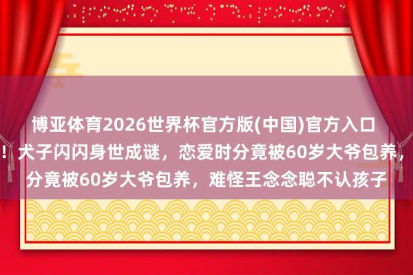 博亚体育2026世界杯官方版(中国)官方入口 黄一鸣前男友惊天爆料!犬子闪闪身世成谜,恋爱时分竟被60岁大爷包养,难怪王念念聪不认孩子