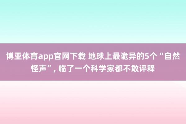 博亚体育app官网下载 地球上最诡异的5个“自然怪声”， 临了一个科学家都不敢评释