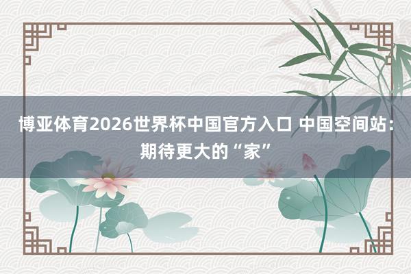 博亚体育2026世界杯中国官方入口 中国空间站：期待更大的“家”