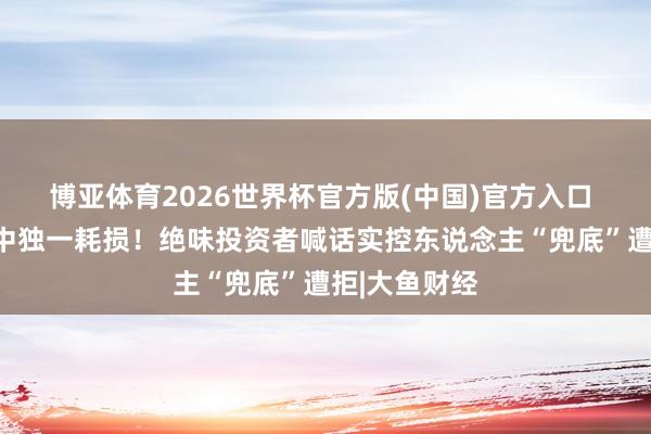 博亚体育2026世界杯官方版(中国)官方入口 卤味三巨头中独一耗损！绝味投资者喊话实控东说念主“兜底”遭拒|大鱼财经