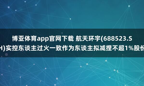 博亚体育app官网下载 航天环宇(688523.SH)实控东谈主过火一致作为东谈主拟减捏不超1%股份