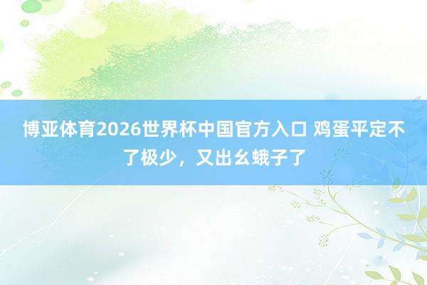 博亚体育2026世界杯中国官方入口 鸡蛋平定不了极少，又出幺蛾子了