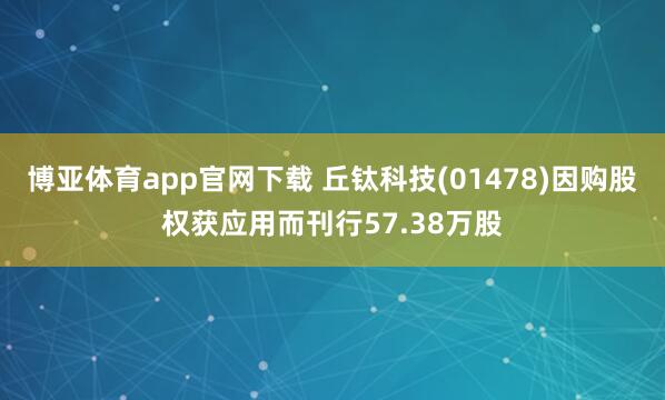 博亚体育app官网下载 丘钛科技(01478)因购股权获应用而刊行57.38万股