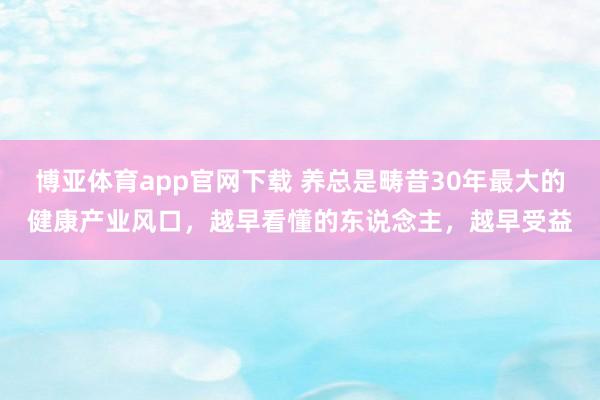 博亚体育app官网下载 养总是畴昔30年最大的健康产业风口,越早看懂的东说念主,越早受益