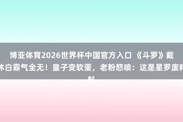 博亚体育2026世界杯中国官方入口 《斗罗》戴沐白霸气全无！皇子变软蛋，老粉怒喷：这是星罗废料