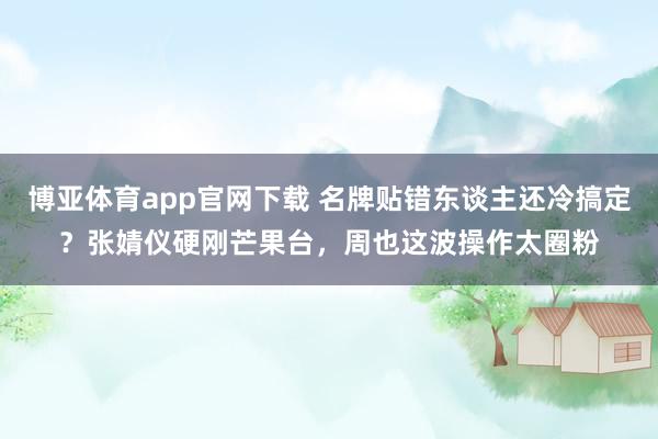 博亚体育app官网下载 名牌贴错东谈主还冷搞定？张婧仪硬刚芒果台，周也这波操作太圈粉