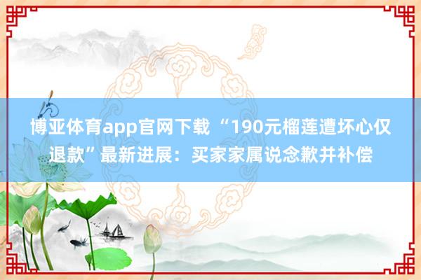 博亚体育app官网下载 “190元榴莲遭坏心仅退款”最新进展：买家家属说念歉并补偿