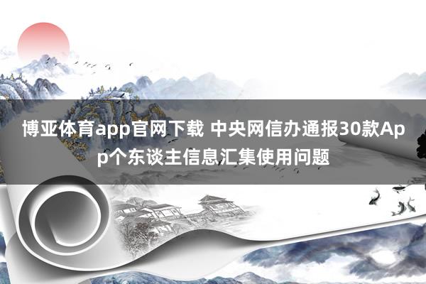 博亚体育app官网下载 中央网信办通报30款App个东谈主信息汇集使用问题