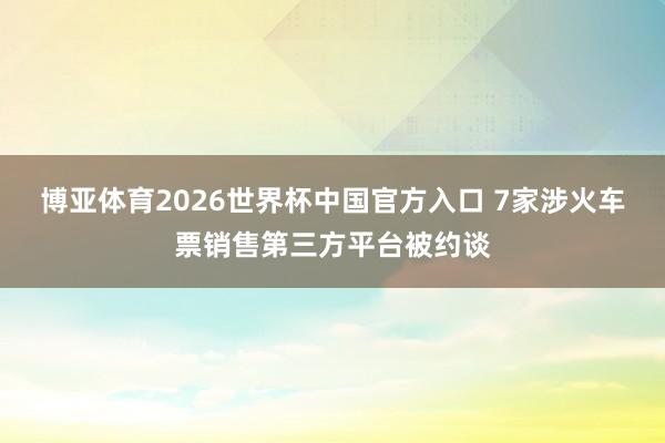 博亚体育2026世界杯中国官方入口 7家涉火车票销售第三方平台被约谈