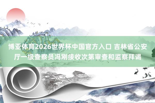 博亚体育2026世界杯中国官方入口 吉林省公安厅一级查察员冯刚接收次第审查和监察拜谒
