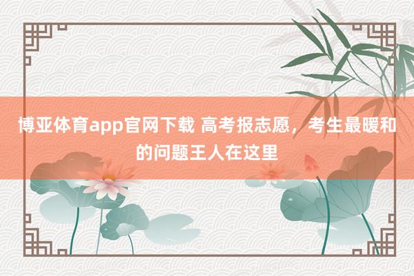 博亚体育app官网下载 高考报志愿，考生最暖和的问题王人在这里