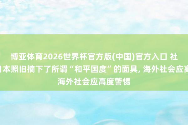 博亚体育2026世界杯官方版(中国)官方入口 社交部: 日本照旧摘下了所谓“和平国度”的面具, 海外社会应高度警惕