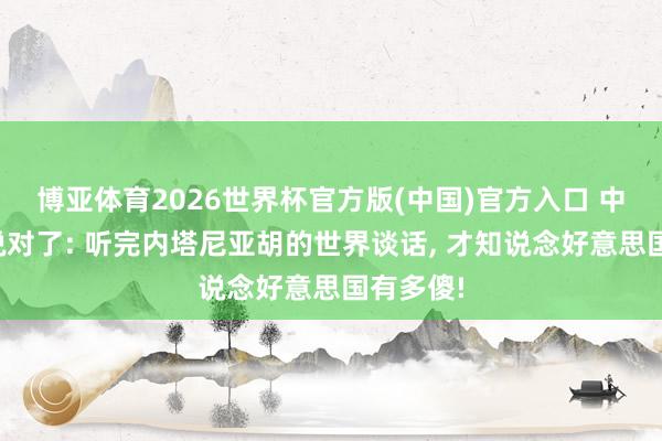 博亚体育2026世界杯官方版(中国)官方入口 中国竟然说对了: 听完内塔尼亚胡的世界谈话， 才知说念好意思国有多傻!