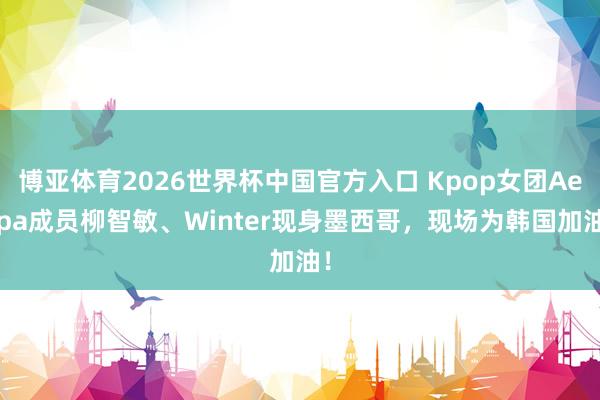 博亚体育2026世界杯中国官方入口 Kpop女团Aespa成员柳智敏、Winter现身墨西哥，现场为韩国加油！