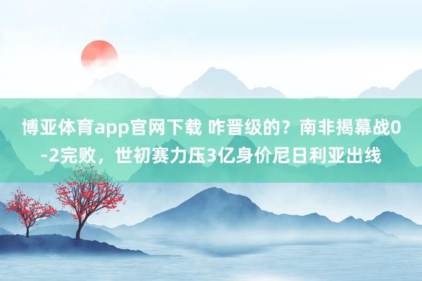 博亚体育app官网下载 咋晋级的？南非揭幕战0-2完败，世初赛力压3亿身价尼日利亚出线