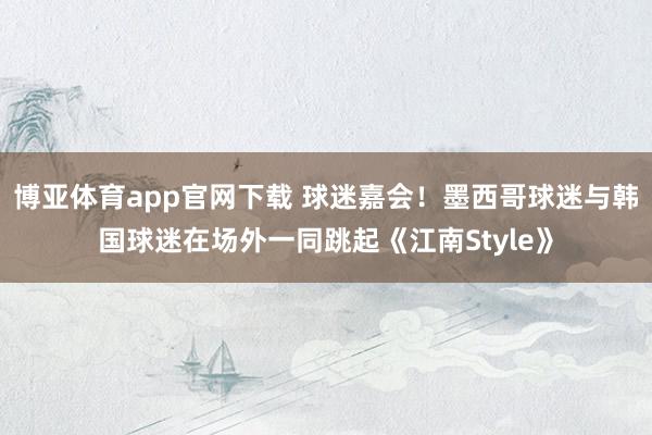 博亚体育app官网下载 球迷嘉会！墨西哥球迷与韩国球迷在场外一同跳起《江南Style》