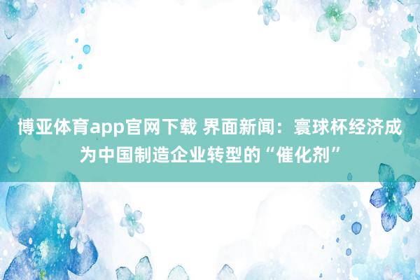 博亚体育app官网下载 界面新闻:寰球杯经济成为中国制造企业转型的“催化剂”