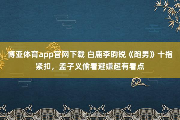 博亚体育app官网下载 白鹿李昀锐《跑男》十指紧扣,孟子义偷看避嫌超有看点