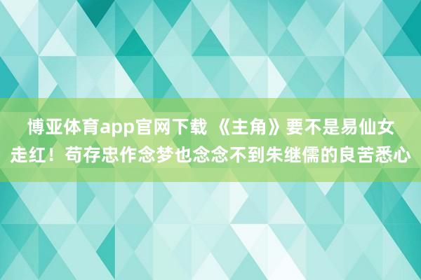 博亚体育app官网下载 《主角》要不是易仙女走红!苟存忠作念梦也念念不到朱继儒的良苦悉心