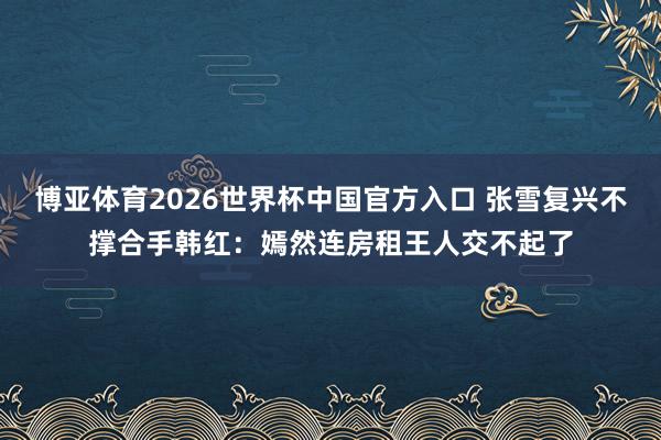 博亚体育2026世界杯中国官方入口 张雪复兴不撑合手韩红:嫣然连房租王人交不起了