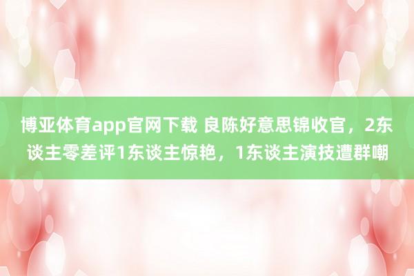 博亚体育app官网下载 良陈好意思锦收官，2东谈主零差评1东谈主惊艳，1东谈主演技遭群嘲