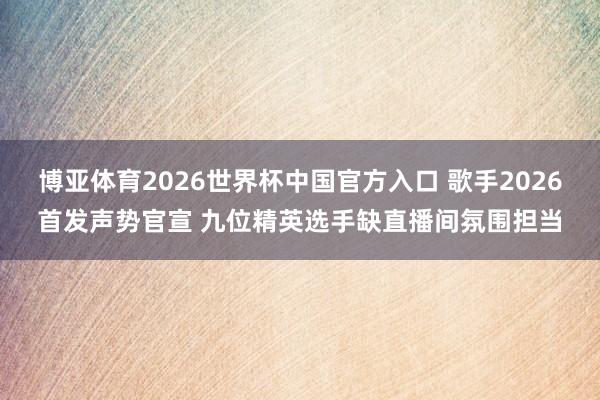 博亚体育2026世界杯中国官方入口 歌手2026首发声势官宣 九位精英选手缺直播间氛围担当