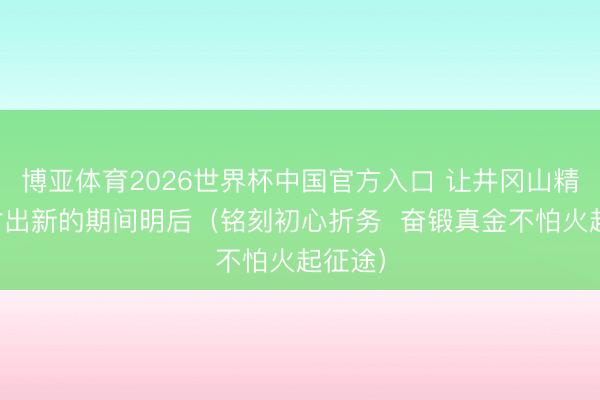 博亚体育2026世界杯中国官方入口 让井冈山精神辐射出新的期间明后(铭刻初心折务 奋锻真金不怕火起征途)
