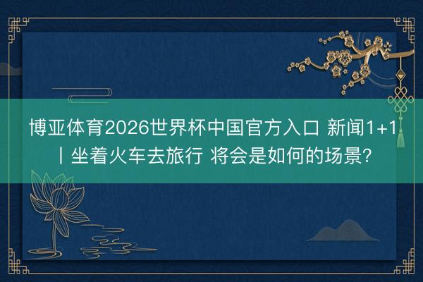 博亚体育2026世界杯中国官方入口 新闻1+1丨坐着火车去旅行 将会是如何的场景？