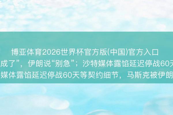 博亚体育2026世界杯官方版(中国)官方入口 特朗普说好意思伊契约“成了”，伊朗说“别急”；沙特媒体露馅延迟停战60天等契约细节，马斯克被伊朗点名