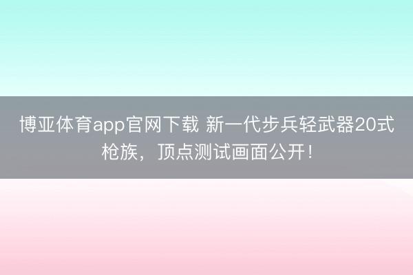 博亚体育app官网下载 新一代步兵轻武器20式枪族,顶点测试画面公开!