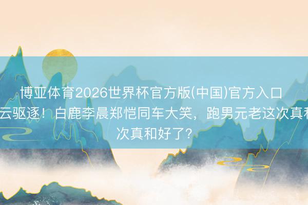 博亚体育2026世界杯官方版(中国)官方入口 停宣风云驱逐！白鹿李晨郑恺同车大笑，跑男元老这次真和好了？