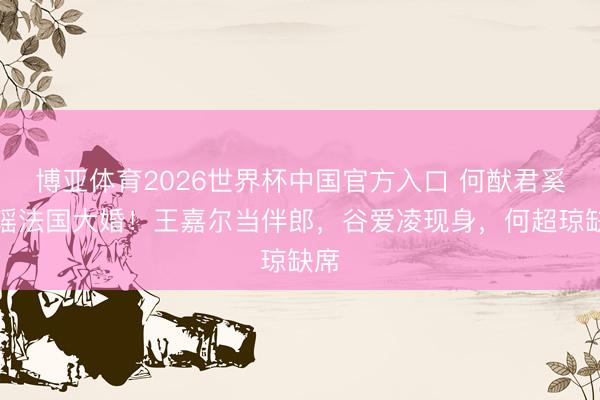 博亚体育2026世界杯中国官方入口 何猷君奚梦瑶法国大婚！王嘉尔当伴郎，谷爱凌现身，何超琼缺席