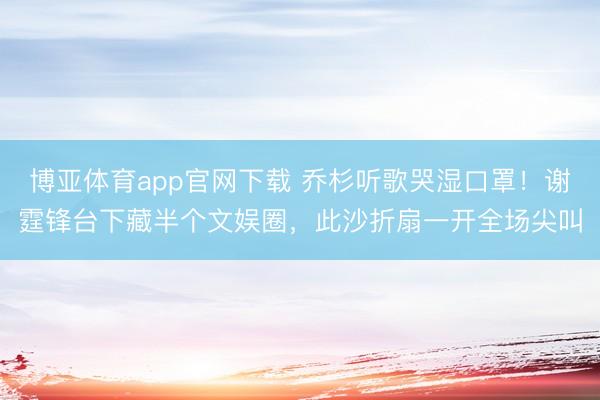 博亚体育app官网下载 乔杉听歌哭湿口罩！谢霆锋台下藏半个文娱圈，此沙折扇一开全场尖叫
