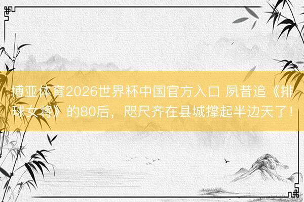 博亚体育2026世界杯中国官方入口 夙昔追《排球女将》的80后，咫尺齐在县城撑起半边天了！