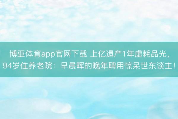 博亚体育app官网下载 上亿遗产1年虚耗品光，94岁住养老院：早晨晖的晚年聘用惊呆世东谈主！