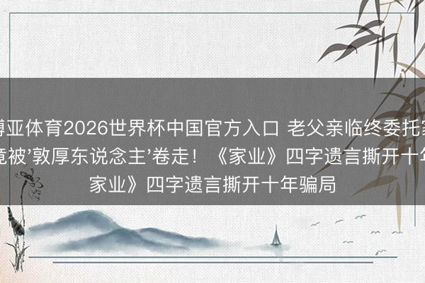博亚体育2026世界杯中国官方入口 老父亲临终委托家业，竟被'敦厚东说念主'卷走！《家业》四字遗言撕开十年骗局