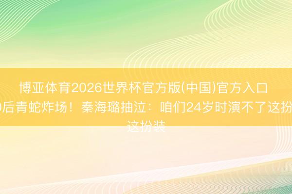 博亚体育2026世界杯官方版(中国)官方入口 00后青蛇炸场！秦海璐抽泣：咱们24岁时演不了这扮装