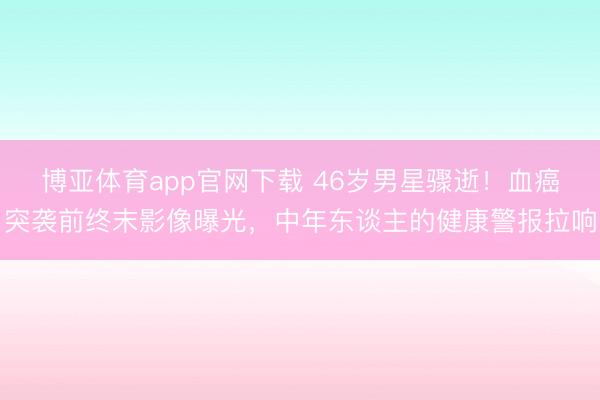 博亚体育app官网下载 46岁男星骤逝!血癌突袭前终末影像曝光,中年东谈主的健康警报拉响