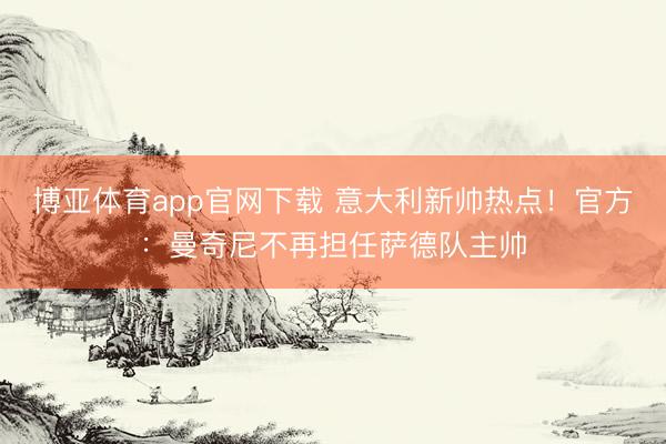 博亚体育app官网下载 意大利新帅热点！官方：曼奇尼不再担任萨德队主帅