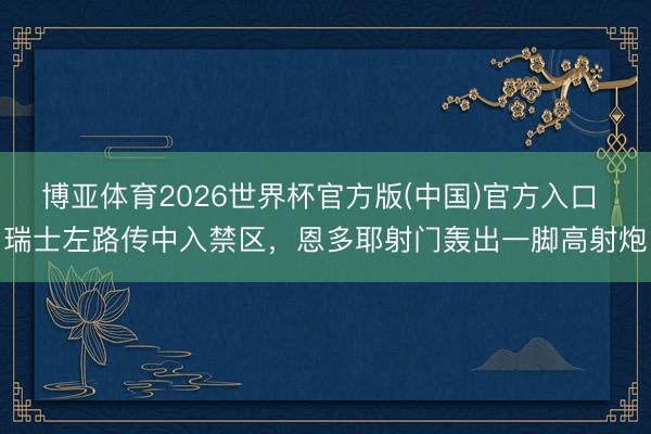 博亚体育2026世界杯官方版(中国)官方入口 瑞士左路传中入禁区，恩多耶射门轰出一脚高射炮