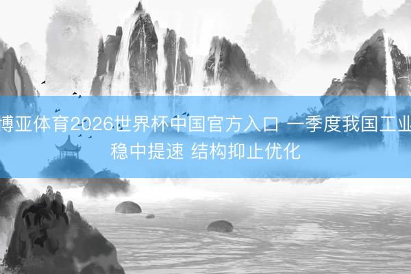 博亚体育2026世界杯中国官方入口 一季度我国工业稳中提速 结构抑止优化