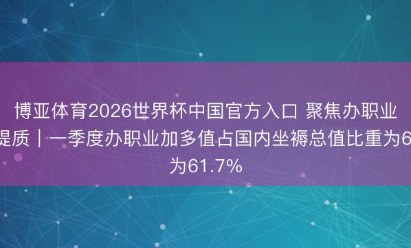 博亚体育2026世界杯中国官方入口 聚焦办职业扩能提质｜一季度办职业加多值占国内坐褥总值比重为61.7%